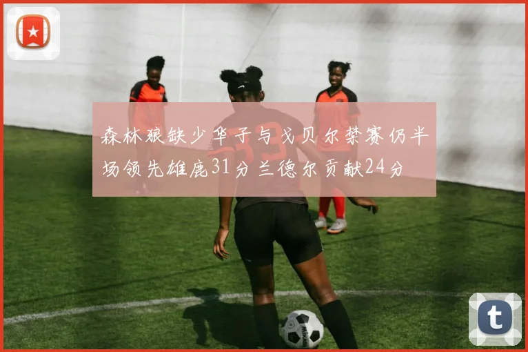 森林狼缺少华子与戈贝尔禁赛仍半场领先雄鹿31分兰德尔贡献24分
