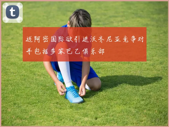 迈阿密国际欲引进沃齐尼亚竞争对手包括多家巴乙俱乐部