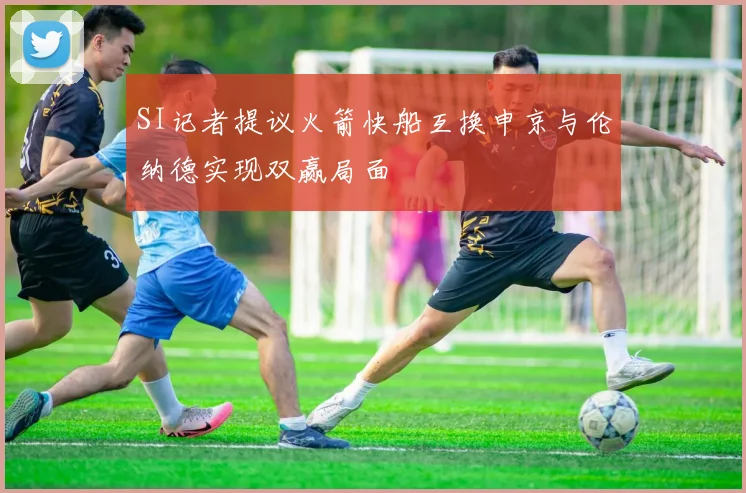 SI记者提议火箭快船互换申京与伦纳德实现双赢局面