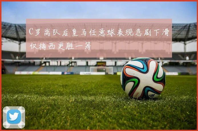 C罗离队后皇马任意球表现急剧下滑仅梅西更胜一筹