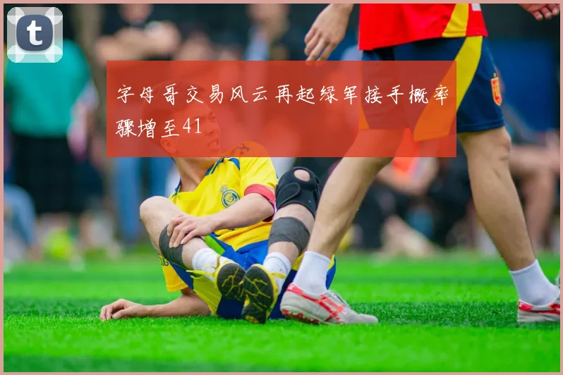 字母哥交易风云再起绿军接手概率骤增至41