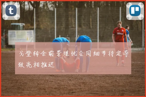 戈登转会前景堪忧合同细节待定导致亮相推迟