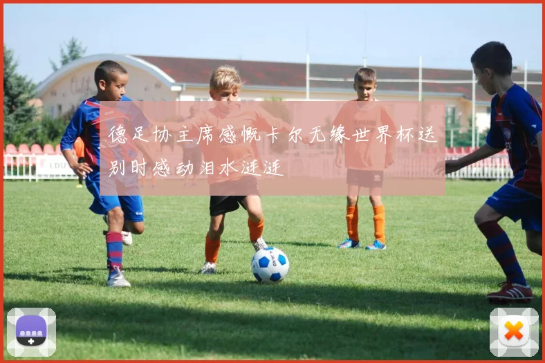 德足协主席感慨卡尔无缘世界杯送别时感动泪水涟涟