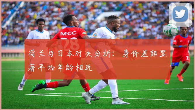 荷兰与日本对决分析：身价差距显著平均年龄相近