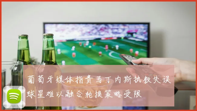 葡萄牙媒体指责马丁内斯执教失误球星难以融合轮换策略受限