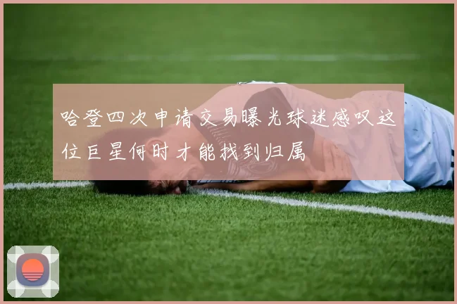 哈登四次申请交易曝光球迷感叹这位巨星何时才能找到归属