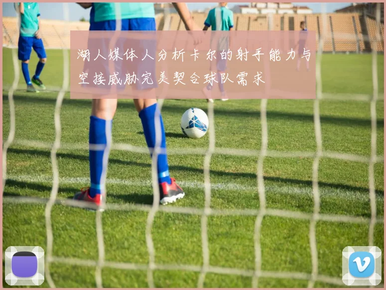 湖人媒体人分析卡尔的射手能力与空接威胁完美契合球队需求