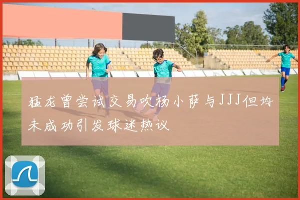 猛龙曾尝试交易吹杨小萨与JJJ但均未成功引发球迷热议