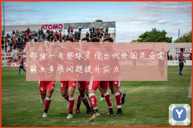 邵佳一考察球员付出代价国足亟需解决多项问题提升实力