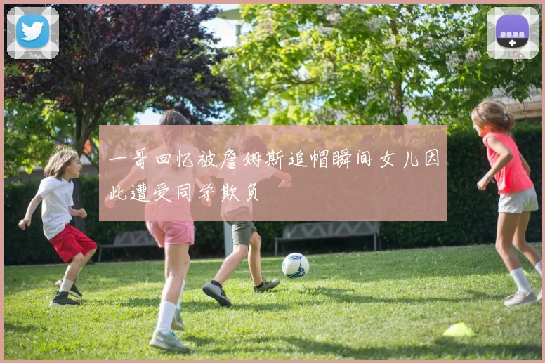 一哥回忆被詹姆斯追帽瞬间女儿因此遭受同学欺负