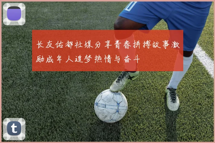 长友佑都社媒分享青春拼搏故事激励成年人追梦热情与奋斗