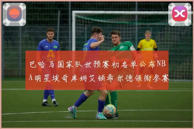 巴哈马国家队世预赛初名单公布NBA明星埃奇库姆艾顿希尔德领衔参赛阵容