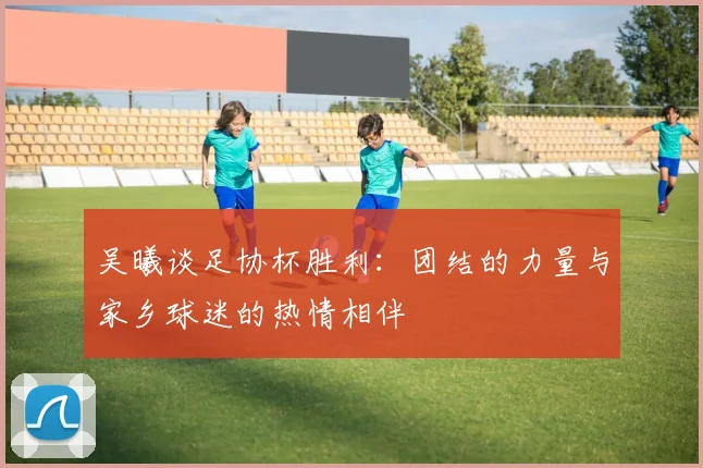 吴曦谈足协杯胜利：团结的力量与家乡球迷的热情相伴